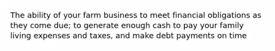 The ability of your farm business to meet financial obligations as they come due; to generate enough cash to pay your family living expenses and taxes, and make debt payments on time