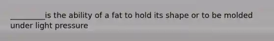 _________is the ability of a fat to hold its shape or to be molded under light pressure