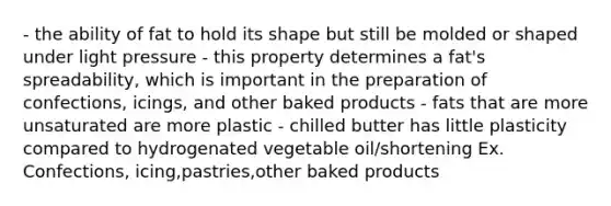 - the ability of fat to hold its shape but still be molded or shaped under light pressure - this property determines a fat's spreadability, which is important in the preparation of confections, icings, and other baked products - fats that are more unsaturated are more plastic - chilled butter has little plasticity compared to hydrogenated vegetable oil/shortening Ex. Confections, icing,pastries,other baked products