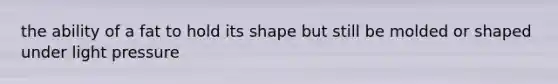 the ability of a fat to hold its shape but still be molded or shaped under light pressure