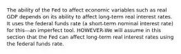 The ability of the Fed to affect economic variables such as real GDP depends on its ability to affect long-term real interest rates. It uses the federal funds rate (a short-term nominal interest rate) for this—an imperfect tool. HOWEVER-We will assume in this section that the Fed can affect long-term real interest rates using the federal funds rate.