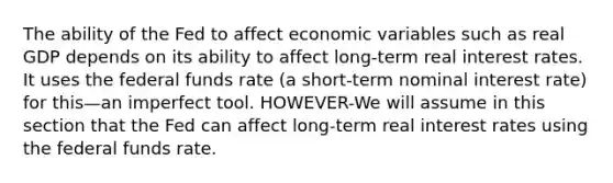 The ability of the Fed to affect economic variables such as real GDP depends on its ability to affect long-term real interest rates. It uses the federal funds rate (a short-term nominal interest rate) for this—an imperfect tool. HOWEVER-We will assume in this section that the Fed can affect long-term real interest rates using the federal funds rate.