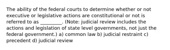 The ability of the <a href='https://www.questionai.com/knowledge/kzzdxYQ4u6-federal-courts' class='anchor-knowledge'>federal courts</a> to determine whether or not executive or legislative actions are constitutional or not is referred to as _________. (Note: judicial review includes the actions and legislation of state level governments, not just the federal government.) a) common law b) judicial restraint c) precedent d) judicial review