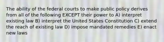 The ability of the federal courts to make public policy derives from all of the following EXCEPT their power to A) interpret existing law B) interpret the United States Constitution C) extend the reach of existing law D) impose mandated remedies E) enact new laws