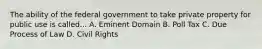 The ability of the federal government to take private property for public use is called... A. Eminent Domain B. Poll Tax C. Due Process of Law D. Civil Rights