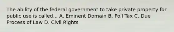 The ability of the federal government to take private property for public use is called... A. Eminent Domain B. Poll Tax C. Due Process of Law D. Civil Rights