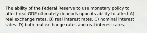 The ability of the Federal Reserve to use monetary policy to affect real GDP ultimately depends upon its ability to affect A) real exchange rates. B) real interest rates. C) nominal interest rates. D) both real exchange rates and real interest rates.