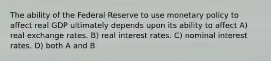 The ability of the Federal Reserve to use monetary policy to affect real GDP ultimately depends upon its ability to affect A) real exchange rates. B) real interest rates. C) nominal interest rates. D) both A and B