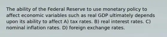 The ability of the Federal Reserve to use monetary policy to affect economic variables such as real GDP ultimately depends upon its ability to affect A) tax rates. B) real interest rates. C) nominal inflation rates. D) foreign exchange rates.