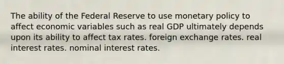 The ability of the Federal Reserve to use <a href='https://www.questionai.com/knowledge/kEE0G7Llsx-monetary-policy' class='anchor-knowledge'>monetary policy</a> to affect economic variables such as real GDP ultimately depends upon its ability to affect tax rates. foreign exchange rates. <a href='https://www.questionai.com/knowledge/ksNtEtaHnc-real-interest-rate' class='anchor-knowledge'>real interest rate</a>s. <a href='https://www.questionai.com/knowledge/k49yumn8ck-nominal-interest-rate' class='anchor-knowledge'>nominal interest rate</a>s.