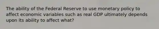 The ability of the Federal Reserve to use <a href='https://www.questionai.com/knowledge/kEE0G7Llsx-monetary-policy' class='anchor-knowledge'>monetary policy</a> to affect economic variables such as real GDP ultimately depends upon its ability to affect what?