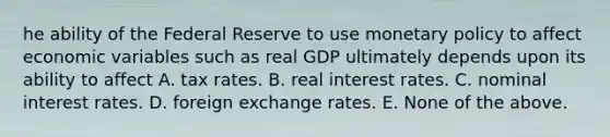 he ability of the Federal Reserve to use monetary policy to affect economic variables such as real GDP ultimately depends upon its ability to affect A. tax rates. B. real interest rates. C. nominal interest rates. D. foreign exchange rates. E. None of the above.