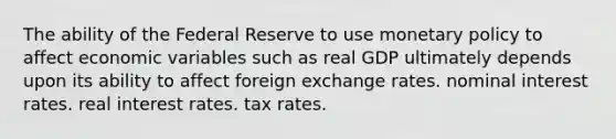 The ability of the Federal Reserve to use <a href='https://www.questionai.com/knowledge/kEE0G7Llsx-monetary-policy' class='anchor-knowledge'>monetary policy</a> to affect economic variables such as real GDP ultimately depends upon its ability to affect foreign exchange rates. nominal interest rates. real interest rates. tax rates.