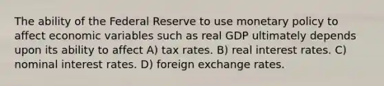 The ability of the Federal Reserve to use monetary policy to affect economic variables such as real GDP ultimately depends upon its ability to affect A) tax rates. B) real interest rates. C) nominal interest rates. D) foreign exchange rates.