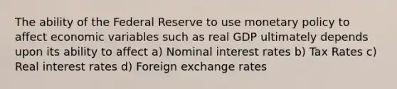 The ability of the Federal Reserve to use monetary policy to affect economic variables such as real GDP ultimately depends upon its ability to affect a) Nominal interest rates b) Tax Rates c) Real interest rates d) Foreign exchange rates