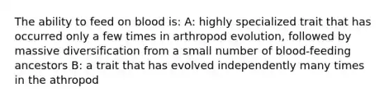 The ability to feed on blood is: A: highly specialized trait that has occurred only a few times in arthropod evolution, followed by massive diversification from a small number of blood-feeding ancestors B: a trait that has evolved independently many times in the athropod