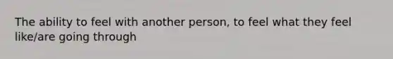 The ability to feel with another person, to feel what they feel like/are going through