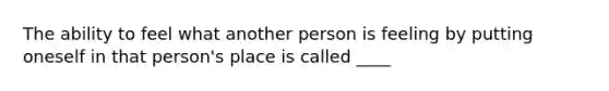 The ability to feel what another person is feeling by putting oneself in that person's place is called ____