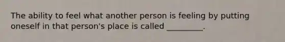 The ability to feel what another person is feeling by putting oneself in that person's place is called _________.