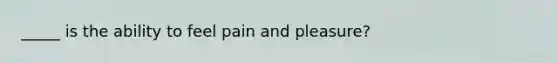 _____ is the ability to feel pain and pleasure?