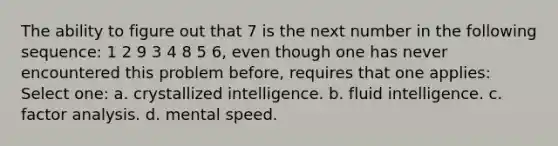 The ability to figure out that 7 is the next number in the following sequence: 1 2 9 3 4 8 5 6, even though one has never encountered this problem before, requires that one applies: Select one: a. crystallized intelligence. b. fluid intelligence. c. factor analysis. d. mental speed.