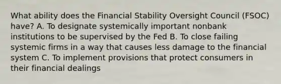 What ability does the Financial Stability Oversight Council (FSOC) have? A. To designate systemically important nonbank institutions to be supervised by the Fed B. To close failing systemic firms in a way that causes less damage to the financial system C. To implement provisions that protect consumers in their financial dealings