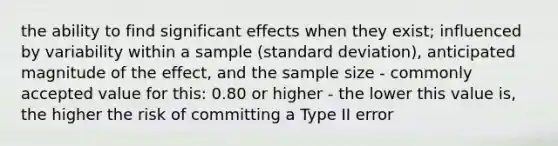 the ability to find significant effects when they exist; influenced by variability within a sample (standard deviation), anticipated magnitude of the effect, and the sample size - commonly accepted value for this: 0.80 or higher - the lower this value is, the higher the risk of committing a Type II error