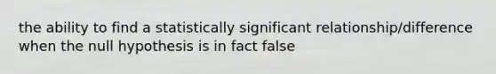 the ability to find a statistically significant relationship/difference when the null hypothesis is in fact false