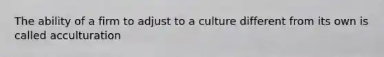 The ability of a firm to adjust to a culture different from its own is called acculturation