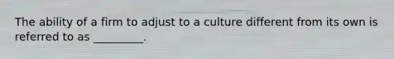 The ability of a firm to adjust to a culture different from its own is referred to as _________.