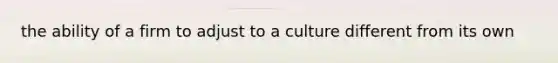 the ability of a firm to adjust to a culture different from its own