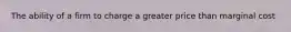 The ability of a firm to charge a greater price than marginal cost