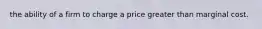 the ability of a firm to charge a price greater than marginal cost.