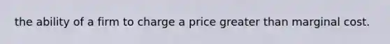 the ability of a firm to charge a price greater than marginal cost.