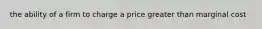 the ability of a firm to charge a price greater than marginal cost