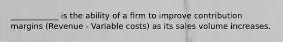 ____________ is the ability of a firm to improve contribution margins (Revenue - Variable costs) as its sales volume increases.