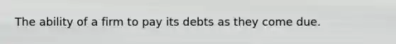 The ability of a firm to pay its debts as they come due.