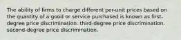 The ability of firms to charge different per-unit prices based on the quantity of a good or service purchased is known as first-degree price discrimination. third-degree price discrimination. second-degree price discrimination.