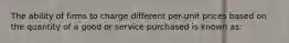 The ability of firms to charge different per-unit prices based on the quantity of a good or service purchased is known as: