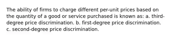 The ability of firms to charge different per-unit prices based on the quantity of a good or service purchased is known as: a. third-degree price discrimination. b. first-degree price discrimination. c. second-degree price discrimination.