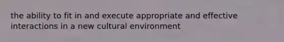 the ability to fit in and execute appropriate and effective interactions in a new cultural environment