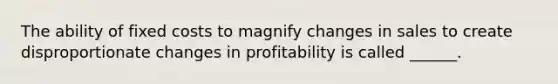 The ability of fixed costs to magnify changes in sales to create disproportionate changes in profitability is called ______.