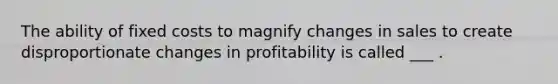 The ability of fixed costs to magnify changes in sales to create disproportionate changes in profitability is called ___ .