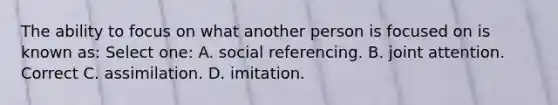 The ability to focus on what another person is focused on is known as: Select one: A. social referencing. B. joint attention. Correct C. assimilation. D. imitation.