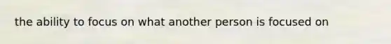 the ability to focus on what another person is focused on