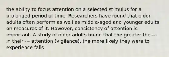 the ability to focus attention on a selected stimulus for a prolonged period of time. Researchers have found that older adults often perform as well as middle-aged and younger adults on measures of it. However, consistency of attention is important. A study of older adults found that the greater the --- in their --- attention (vigilance), the more likely they were to experience falls