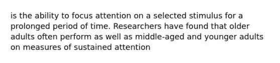 is the ability to focus attention on a selected stimulus for a prolonged period of time. Researchers have found that older adults often perform as well as middle-aged and younger adults on measures of sustained attention