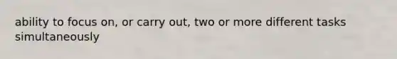 ability to focus on, or carry out, two or more different tasks simultaneously