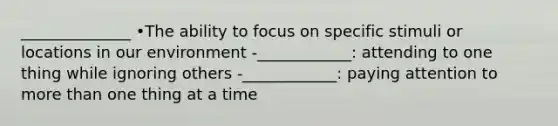 ______________ •The ability to focus on specific stimuli or locations in our environment -____________: attending to one thing while ignoring others -____________: paying attention to more than one thing at a time