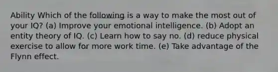 Ability Which of the following is a way to make the most out of your IQ? (a) Improve your emotional intelligence. (b) Adopt an entity theory of IQ. (c) Learn how to say no. (d) reduce physical exercise to allow for more work time. (e) Take advantage of the Flynn effect.